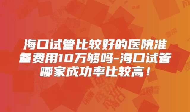 海口试管比较好的医院准备费用10万够吗-海口试管哪家成功率比较高！