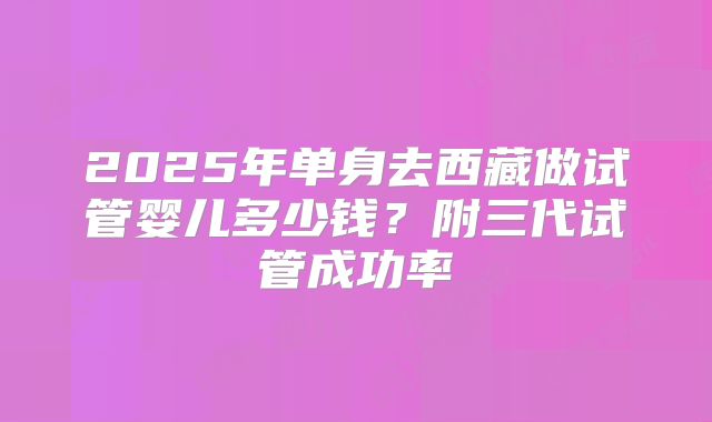 2025年单身去西藏做试管婴儿多少钱？附三代试管成功率