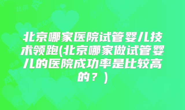 北京哪家医院试管婴儿技术领跑(北京哪家做试管婴儿的医院成功率是比较高的？)