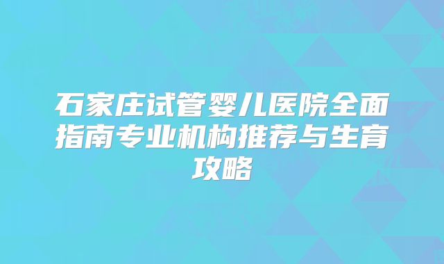 石家庄试管婴儿医院全面指南专业机构推荐与生育攻略