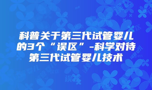 科普关于第三代试管婴儿的3个“误区”-科学对待第三代试管婴儿技术
