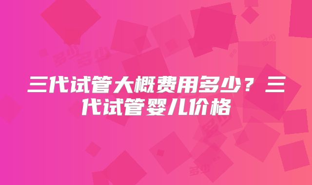 三代试管大概费用多少？三代试管婴儿价格