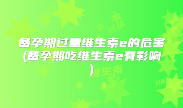 备孕期过量维生素e的危害(备孕期吃维生素e有影响)