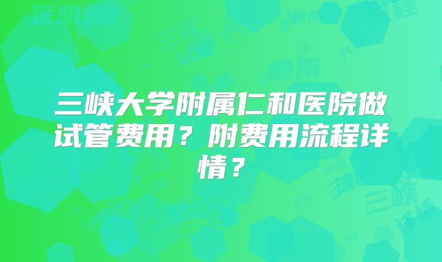 三峡大学附属仁和医院做试管费用？附费用流程详情？