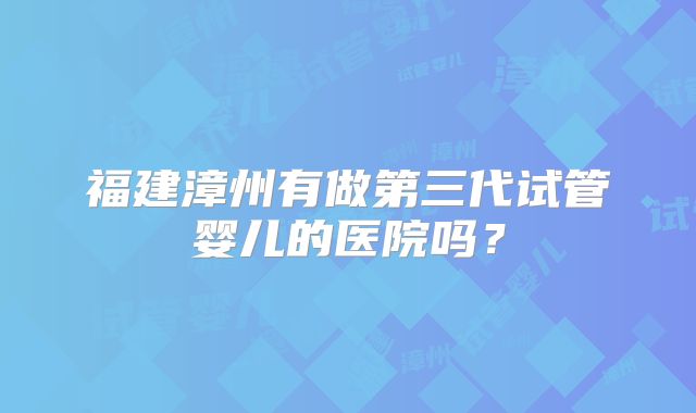福建漳州有做第三代试管婴儿的医院吗？