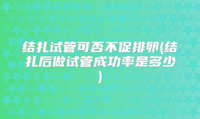 结扎试管可否不促排卵(结扎后做试管成功率是多少)