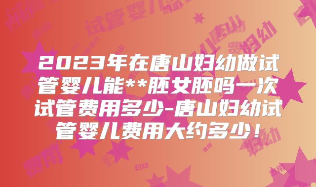 2023年在唐山妇幼做试管婴儿能**胚女胚吗一次试管费用多少-唐山妇幼试管婴儿费用大约多少！