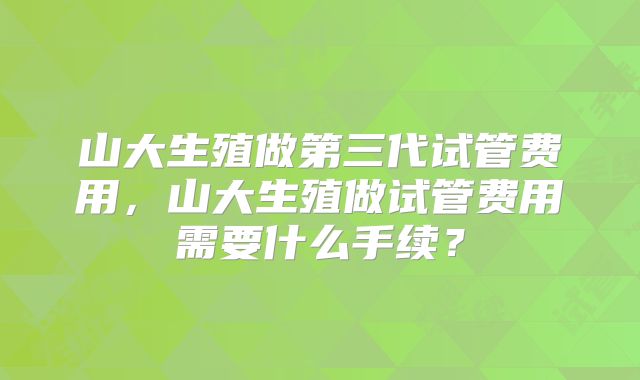 山大生殖做第三代试管费用,山大生殖做试管费用需要什么手续?