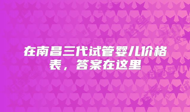 在南昌三代试管婴儿价格表，答案在这里