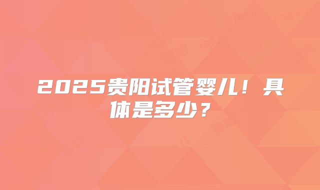 2025贵阳试管婴儿！具体是多少？