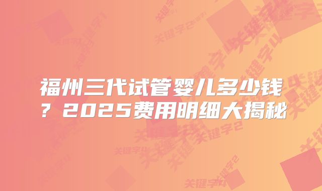 福州三代试管婴儿多少钱？2025费用明细大揭秘