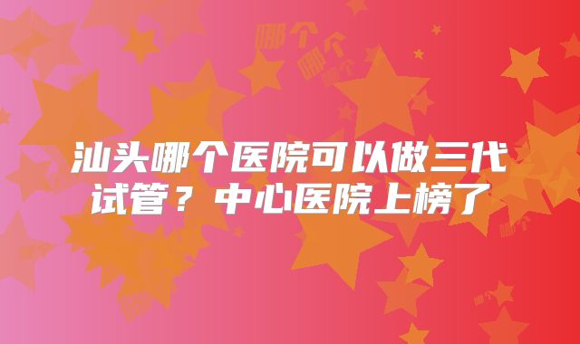 汕头哪个医院可以做三代试管?中心医院上榜了