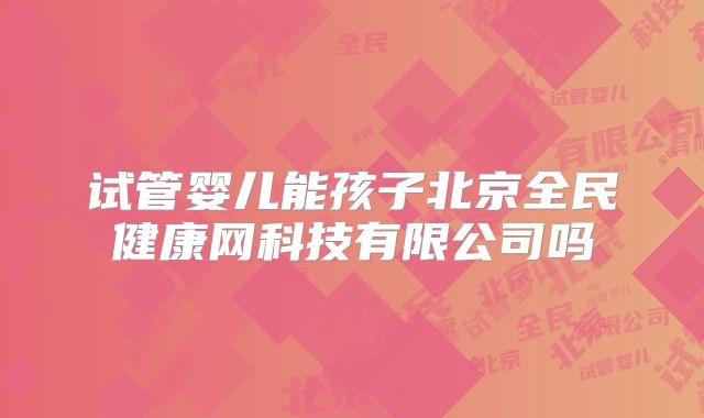 试管婴儿能孩子北京全民健康网科技有限公司吗