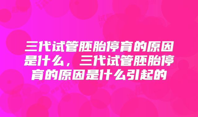 三代试管胚胎停育的原因是什么,三代试管胚胎停育的原因是什么引起的