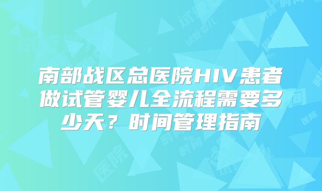 南部战区总医院HIV患者做试管婴儿全流程需要多少天？时间管理指南
