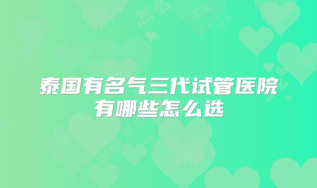 泰国有名气三代试管医院有哪些怎么选