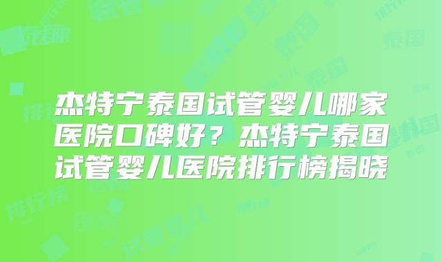 杰特宁泰国试管婴儿哪家医院口碑好？杰特宁泰国试管婴儿医院排行榜揭晓