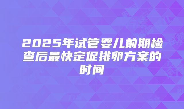 2025年试管婴儿前期检查后最快定促排卵方案的时间