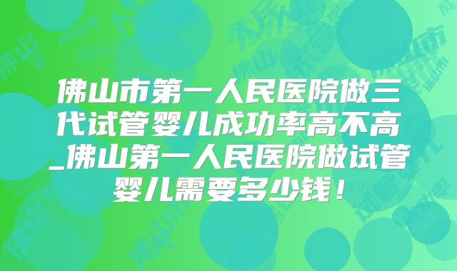 佛山市第一人民医院做三代试管婴儿成功率高不高_佛山第一人民医院做试管婴儿需要多少钱！