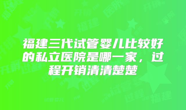 福建三代试管婴儿比较好的私立医院是哪一家，过程开销清清楚楚