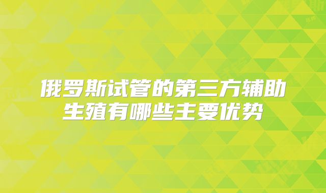 俄罗斯试管的第三方辅助生殖有哪些主要优势