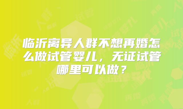 临沂离异人群不想再婚怎么做试管婴儿，无证试管哪里可以做？
