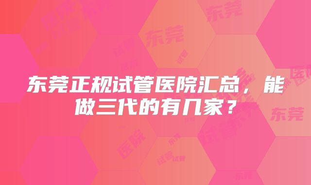 东莞正规试管医院汇总,能做三代的有几家?
