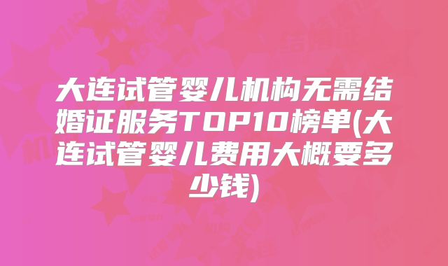 大连试管婴儿机构无需结婚证服务TOP10榜单(大连试管婴儿费用大概要多少钱)