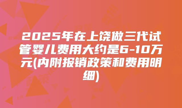 2025年在上饶做三代试管婴儿费用大约是6-10万元(内附报销政策和费用明细)
