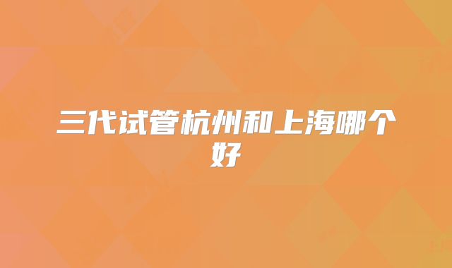 三代试管杭州和上海哪个好