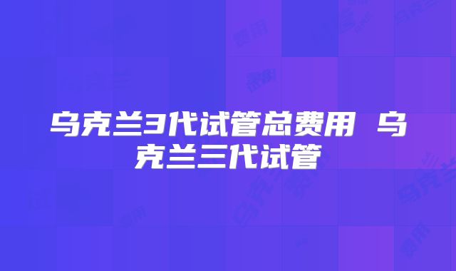 乌克兰3代试管总费用 乌克兰三代试管