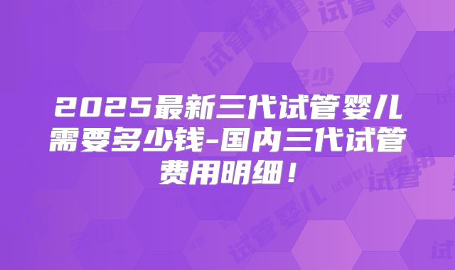 2025最新三代试管婴儿需要多少钱-国内三代试管费用明细!