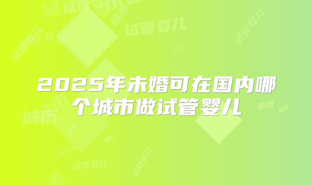 2025年未婚可在国内哪个城市做试管婴儿