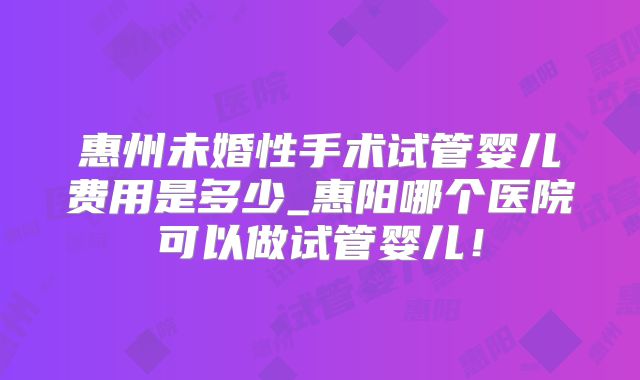 惠州未婚性手术试管婴儿费用是多少_惠阳哪个医院可以做试管婴儿！