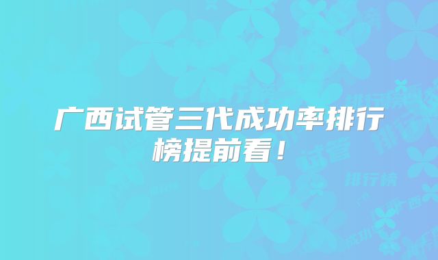 广西试管三代成功率排行榜提前看！