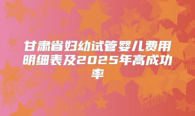 甘肃省妇幼试管婴儿费用明细表及2025年高成功率