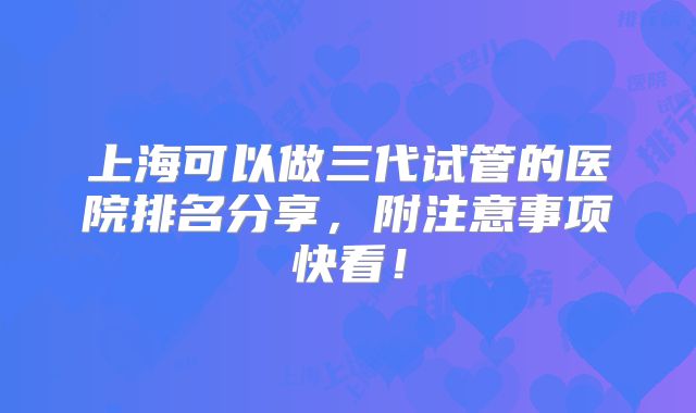 上海可以做三代试管的医院排名分享，附注意事项快看！