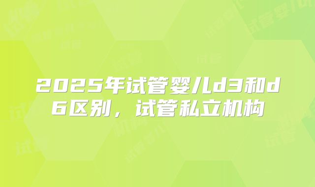 2025年试管婴儿d3和d6区别，试管私立机构