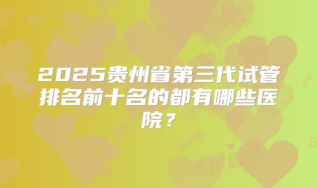 2025贵州省第三代试管排名前十名的都有哪些医院？