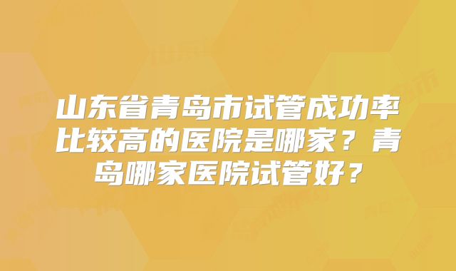 山东省青岛市试管成功率比较高的医院是哪家?青岛哪家医院试管好?