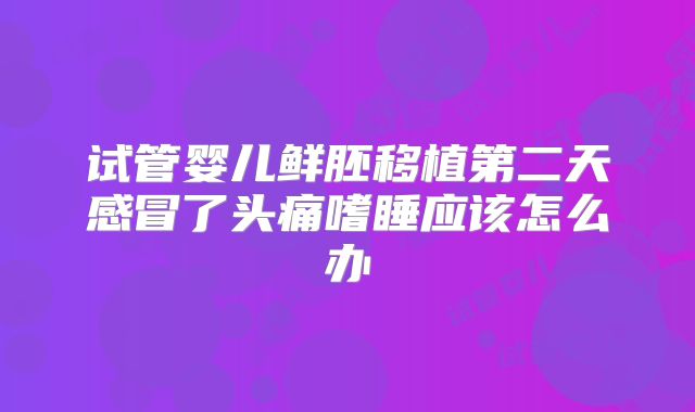 试管婴儿鲜胚移植第二天感冒了头痛嗜睡应该怎么办