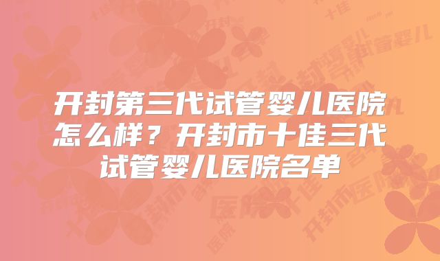 开封第三代试管婴儿医院怎么样?开封市十佳三代试管婴儿医院名单