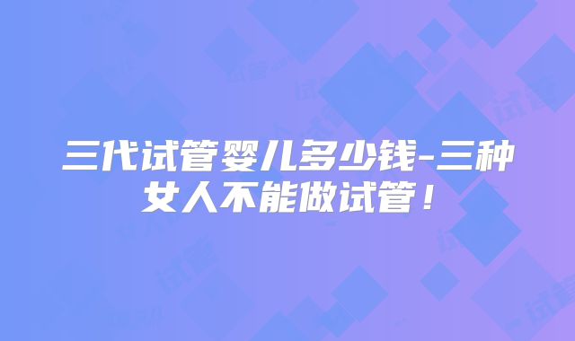 三代试管婴儿多少钱-三种女人不能做试管！