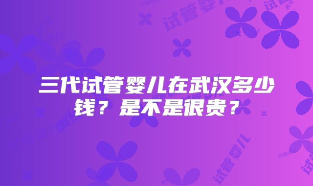 三代试管婴儿在武汉多少钱？是不是很贵？