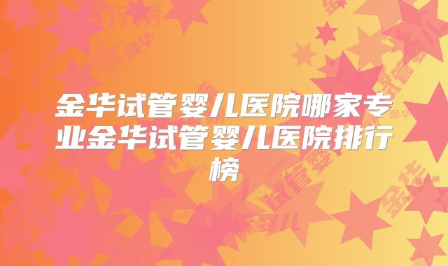 金华试管婴儿医院哪家专业金华试管婴儿医院排行榜