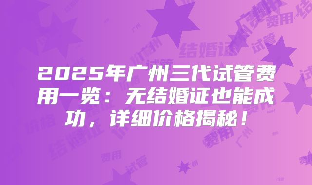 2025年广州三代试管费用一览：无结婚证也能成功，详细价格揭秘！