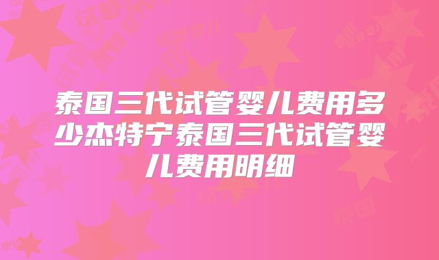 泰国三代试管婴儿费用多少杰特宁泰国三代试管婴儿费用明细