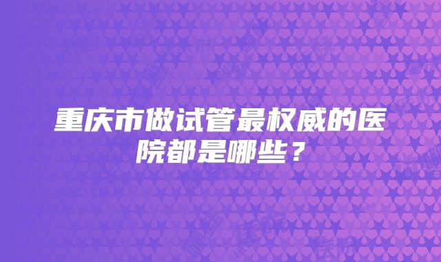 重庆市做试管最权威的医院都是哪些?