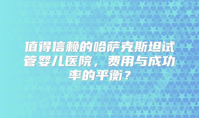值得信赖的哈萨克斯坦试管婴儿医院,费用与成功率的平衡?