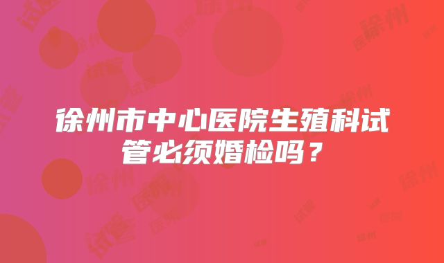 徐州市中心医院生殖科试管必须婚检吗？